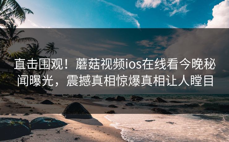 直击围观！蘑菇视频ios在线看今晚秘闻曝光，震撼真相惊爆真相让人瞠目