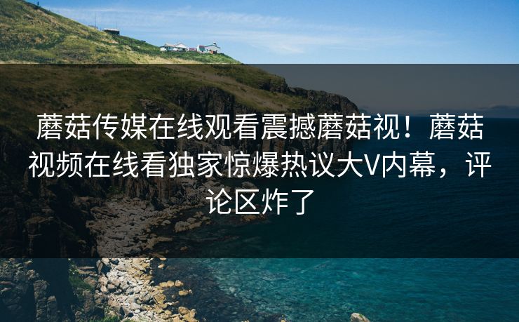 蘑菇传媒在线观看震撼蘑菇视！蘑菇视频在线看独家惊爆热议大V内幕，评论区炸了