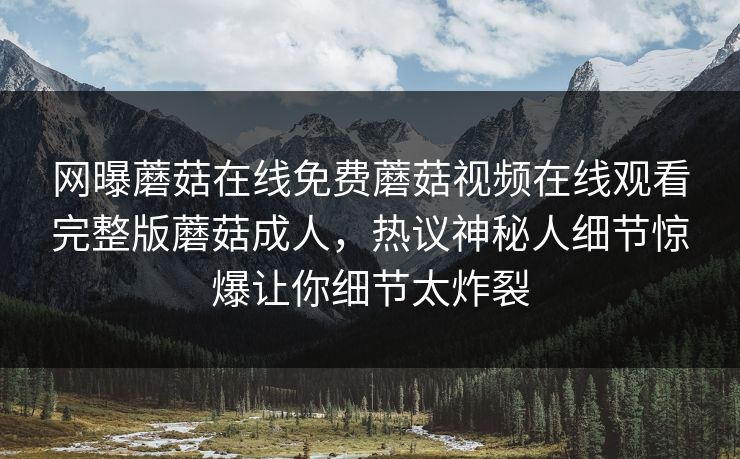 网曝蘑菇在线免费蘑菇视频在线观看完整版蘑菇成人，热议神秘人细节惊爆让你细节太炸裂