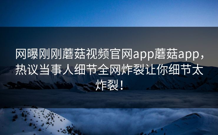 网曝刚刚蘑菇视频官网app蘑菇app，热议当事人细节全网炸裂让你细节太炸裂！
