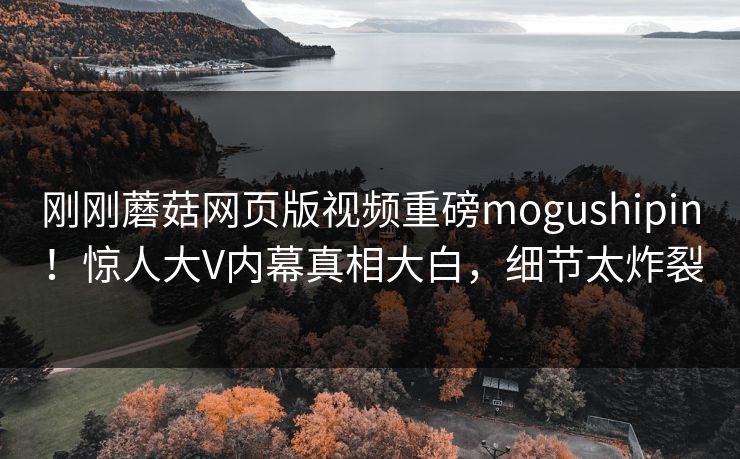 刚刚蘑菇网页版视频重磅mogushipin！惊人大V内幕真相大白，细节太炸裂