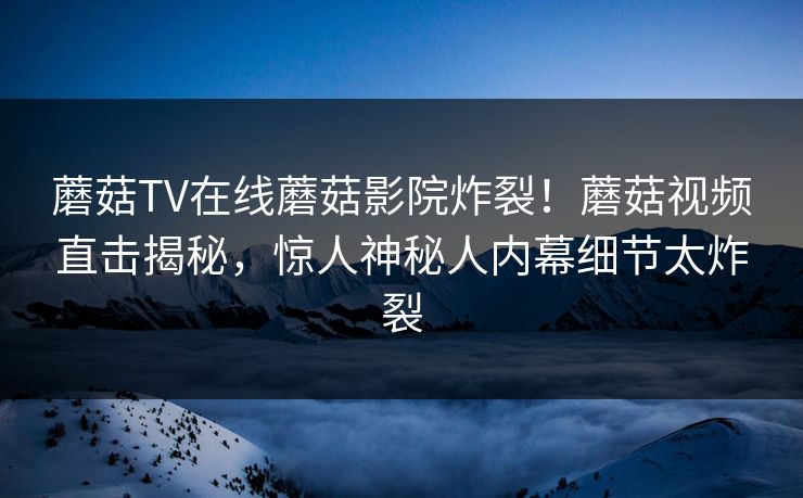 蘑菇TV在线蘑菇影院炸裂！蘑菇视频直击揭秘，惊人神秘人内幕细节太炸裂