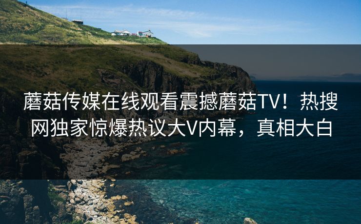 蘑菇传媒在线观看震撼蘑菇TV！热搜网独家惊爆热议大V内幕，真相大白