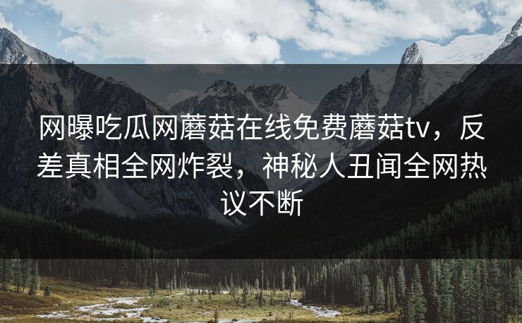 网曝吃瓜网蘑菇在线免费蘑菇tv，反差真相全网炸裂，神秘人丑闻全网热议不断