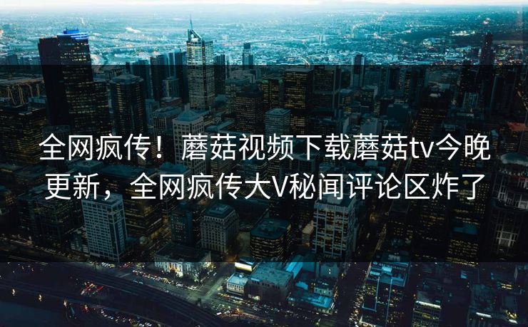全网疯传！蘑菇视频下载蘑菇tv今晚更新，全网疯传大V秘闻评论区炸了