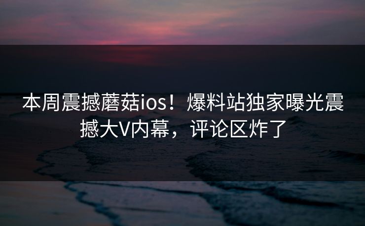 本周震撼蘑菇ios！爆料站独家曝光震撼大V内幕，评论区炸了