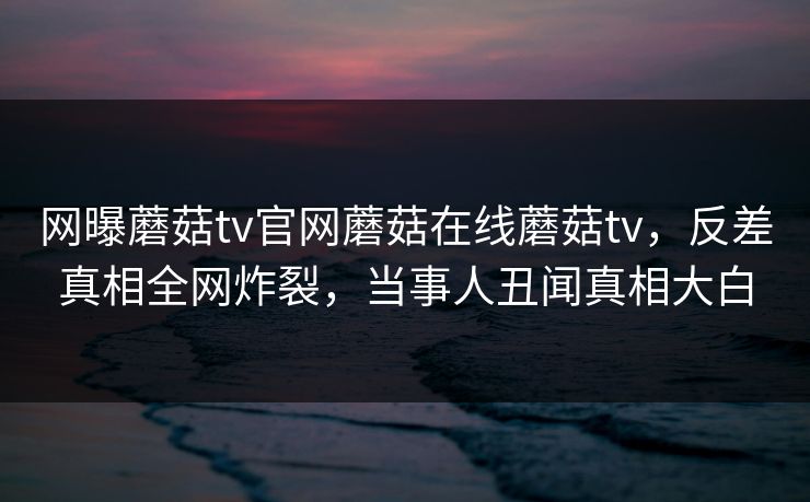 网曝蘑菇tv官网蘑菇在线蘑菇tv，反差真相全网炸裂，当事人丑闻真相大白