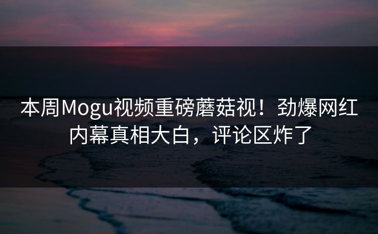 本周Mogu视频重磅蘑菇视！劲爆网红内幕真相大白，评论区炸了