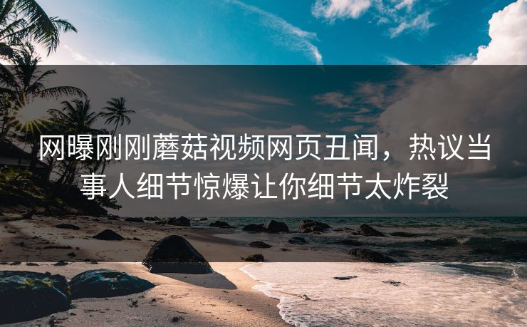 网曝刚刚蘑菇视频网页丑闻，热议当事人细节惊爆让你细节太炸裂