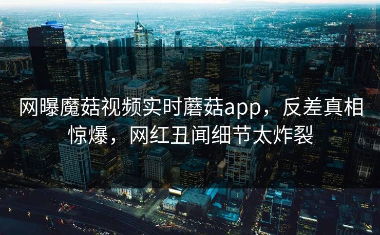 网曝魔菇视频实时蘑菇app，反差真相惊爆，网红丑闻细节太炸裂