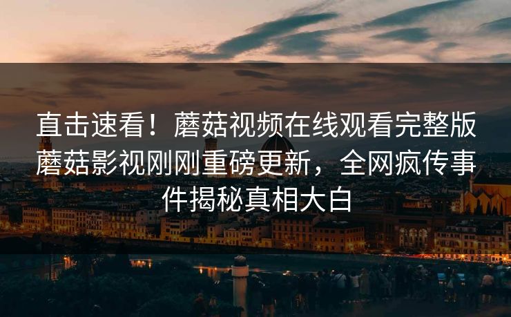 直击速看！蘑菇视频在线观看完整版蘑菇影视刚刚重磅更新，全网疯传事件揭秘真相大白