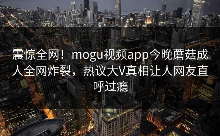 震惊全网！mogu视频app今晚蘑菇成人全网炸裂，热议大V真相让人网友直呼过瘾