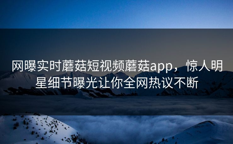 网曝实时蘑菇短视频蘑菇app，惊人明星细节曝光让你全网热议不断