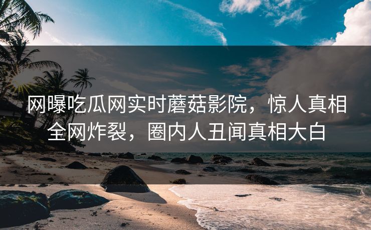 网曝吃瓜网实时蘑菇影院，惊人真相全网炸裂，圈内人丑闻真相大白