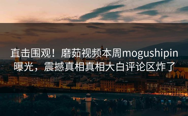 直击围观！磨茹视频本周mogushipin曝光，震撼真相真相大白评论区炸了