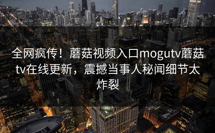 全网疯传！蘑菇视频入口mogutv蘑菇tv在线更新，震撼当事人秘闻细节太炸裂