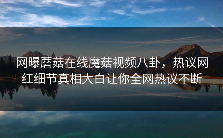 网曝蘑菇在线魔菇视频八卦，热议网红细节真相大白让你全网热议不断