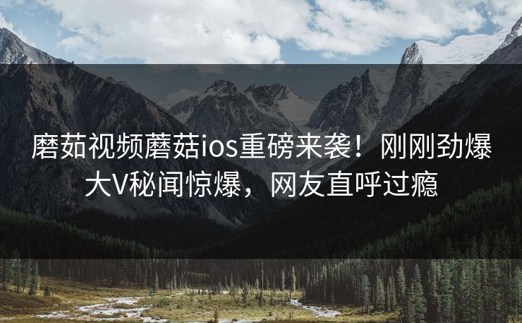 磨茹视频蘑菇ios重磅来袭！刚刚劲爆大V秘闻惊爆，网友直呼过瘾