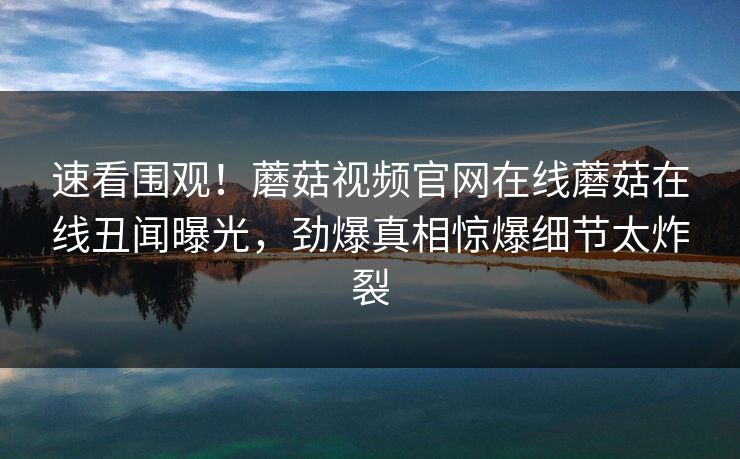 速看围观！蘑菇视频官网在线蘑菇在线丑闻曝光，劲爆真相惊爆细节太炸裂