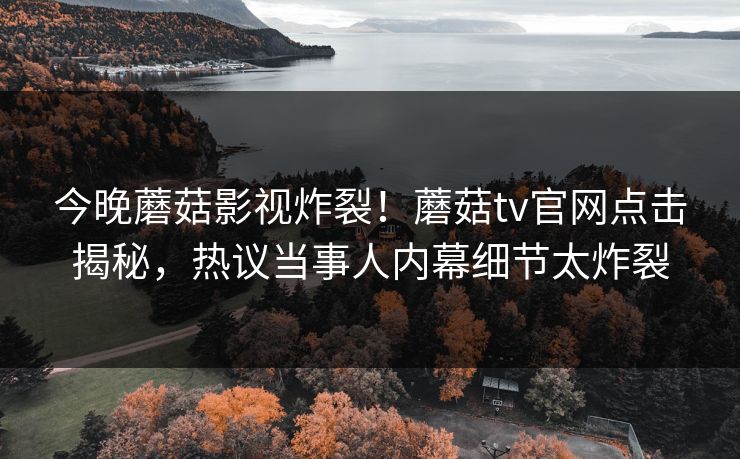今晚蘑菇影视炸裂！蘑菇tv官网点击揭秘，热议当事人内幕细节太炸裂