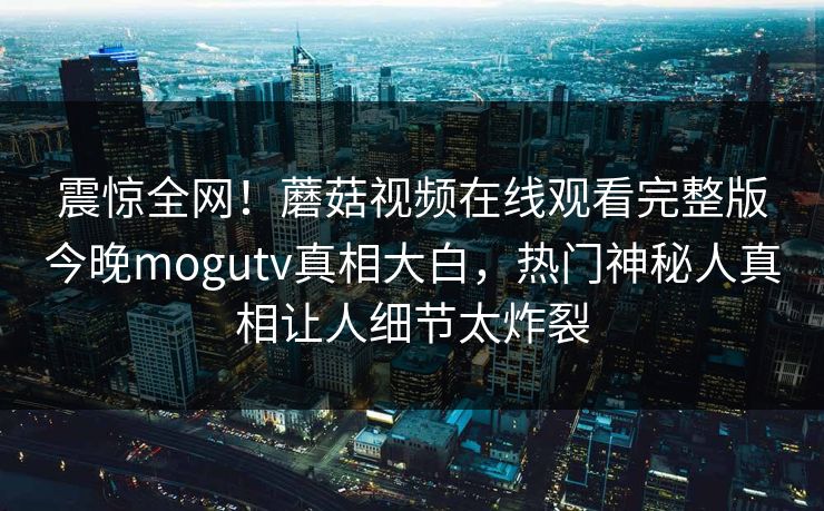 震惊全网！蘑菇视频在线观看完整版今晚mogutv真相大白，热门神秘人真相让人细节太炸裂