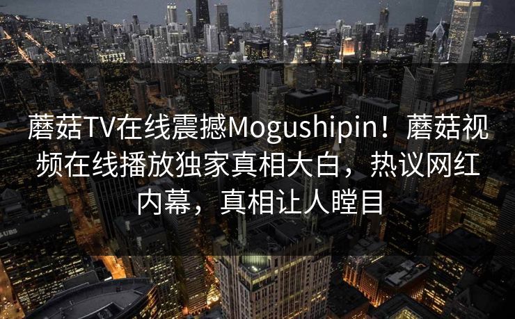 蘑菇TV在线震撼Mogushipin！蘑菇视频在线播放独家真相大白，热议网红内幕，真相让人瞠目