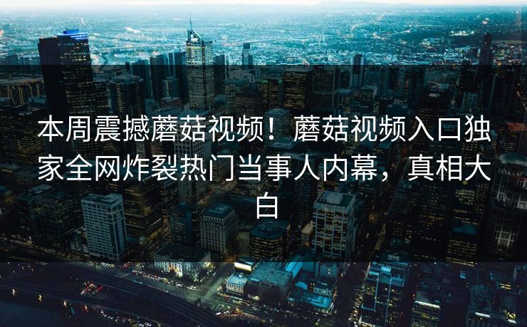 本周震撼蘑菇视频！蘑菇视频入口独家全网炸裂热门当事人内幕，真相大白