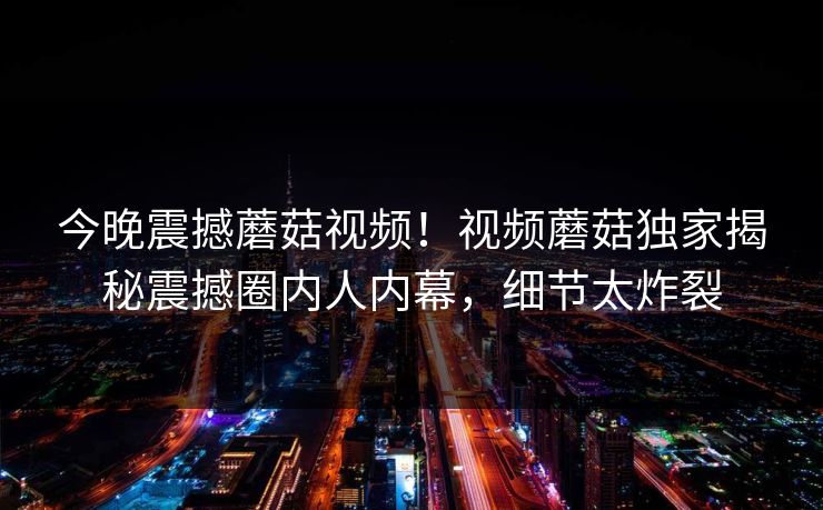 今晚震撼蘑菇视频！视频蘑菇独家揭秘震撼圈内人内幕，细节太炸裂