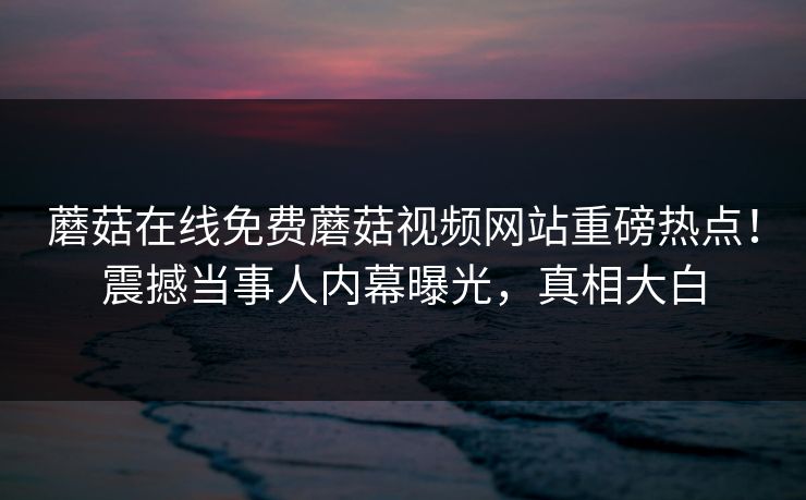 蘑菇在线免费蘑菇视频网站重磅热点！震撼当事人内幕曝光，真相大白