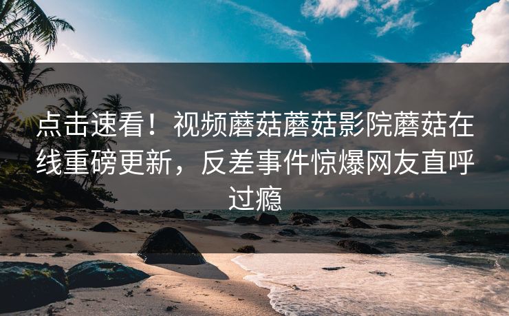 点击速看！视频蘑菇蘑菇影院蘑菇在线重磅更新，反差事件惊爆网友直呼过瘾