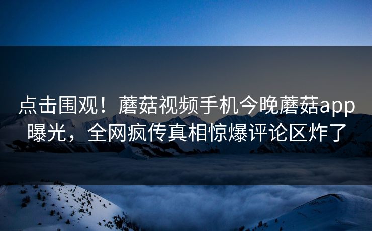 点击围观！蘑菇视频手机今晚蘑菇app曝光，全网疯传真相惊爆评论区炸了