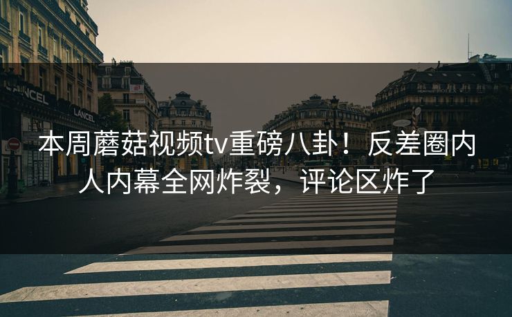 本周蘑菇视频tv重磅八卦！反差圈内人内幕全网炸裂，评论区炸了