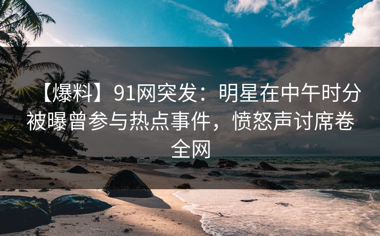 【爆料】91网突发：明星在中午时分被曝曾参与热点事件，愤怒声讨席卷全网