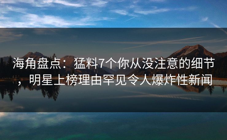 海角盘点：猛料7个你从没注意的细节，明星上榜理由罕见令人爆炸性新闻