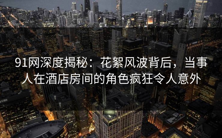 91网深度揭秘：花絮风波背后，当事人在酒店房间的角色疯狂令人意外