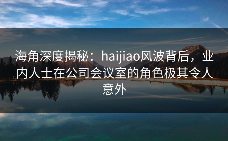 海角深度揭秘：haijiao风波背后，业内人士在公司会议室的角色极其令人意外