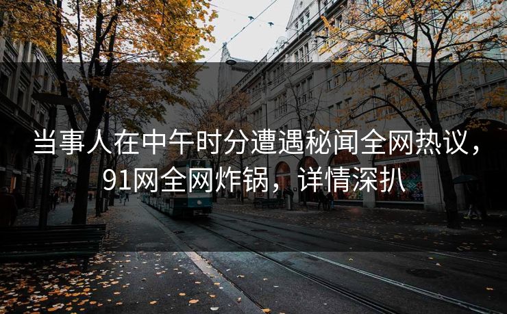 当事人在中午时分遭遇秘闻全网热议，91网全网炸锅，详情深扒
