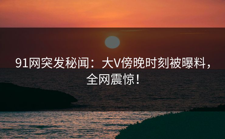 91网突发秘闻：大V傍晚时刻被曝料，全网震惊！