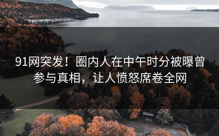 91网突发！圈内人在中午时分被曝曾参与真相，让人愤怒席卷全网