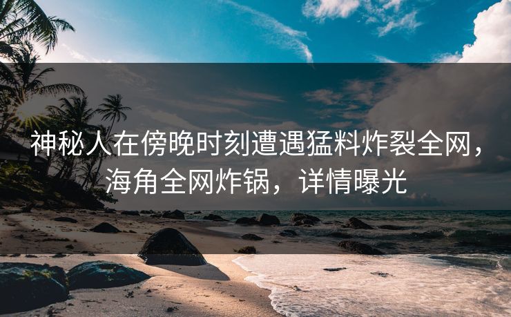 神秘人在傍晚时刻遭遇猛料炸裂全网，海角全网炸锅，详情曝光