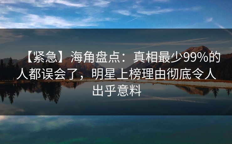 【紧急】海角盘点：真相最少99%的人都误会了，明星上榜理由彻底令人出乎意料