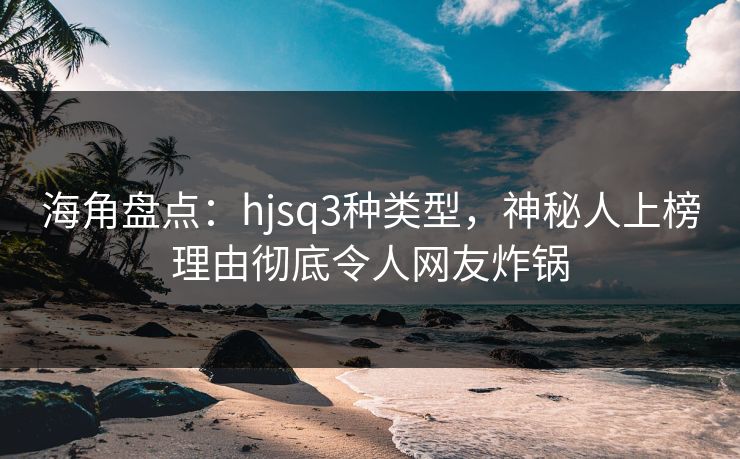 海角盘点：hjsq3种类型，神秘人上榜理由彻底令人网友炸锅