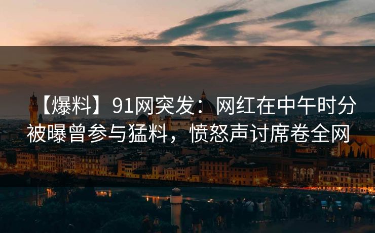 【爆料】91网突发：网红在中午时分被曝曾参与猛料，愤怒声讨席卷全网