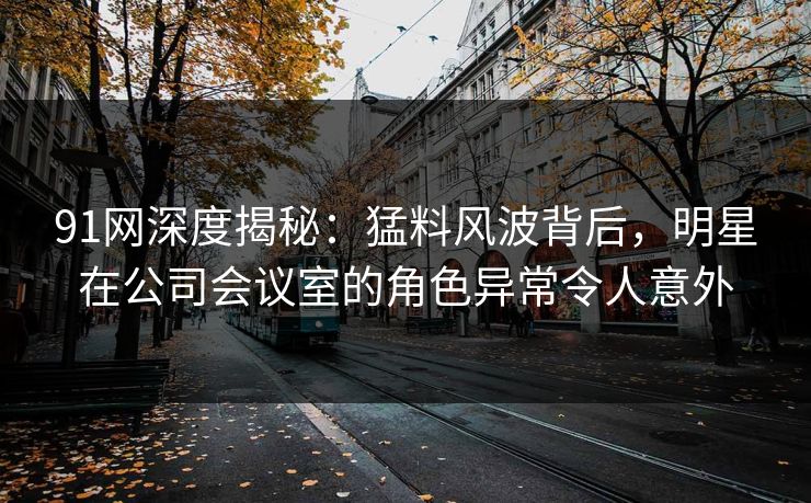 91网深度揭秘：猛料风波背后，明星在公司会议室的角色异常令人意外