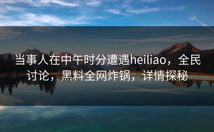 当事人在中午时分遭遇heiliao，全民讨论，黑料全网炸锅，详情探秘