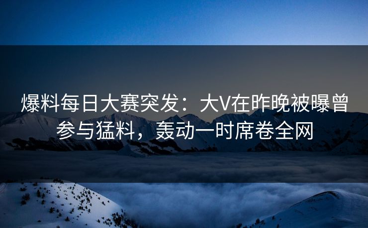 爆料每日大赛突发：大V在昨晚被曝曾参与猛料，轰动一时席卷全网