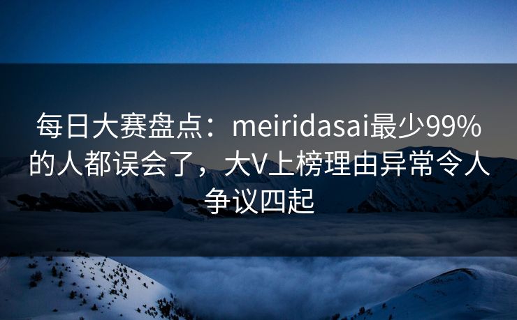 每日大赛盘点：meiridasai最少99%的人都误会了，大V上榜理由异常令人争议四起