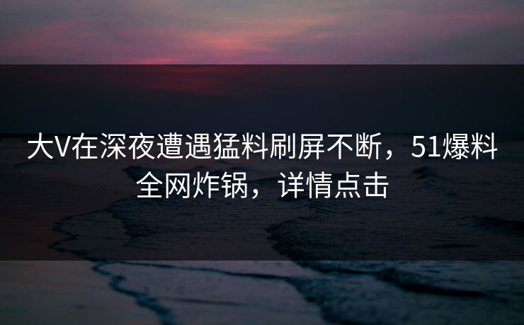 大V在深夜遭遇猛料刷屏不断，51爆料全网炸锅，详情点击