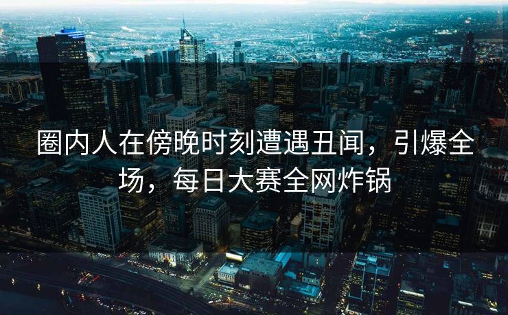 圈内人在傍晚时刻遭遇丑闻，引爆全场，每日大赛全网炸锅