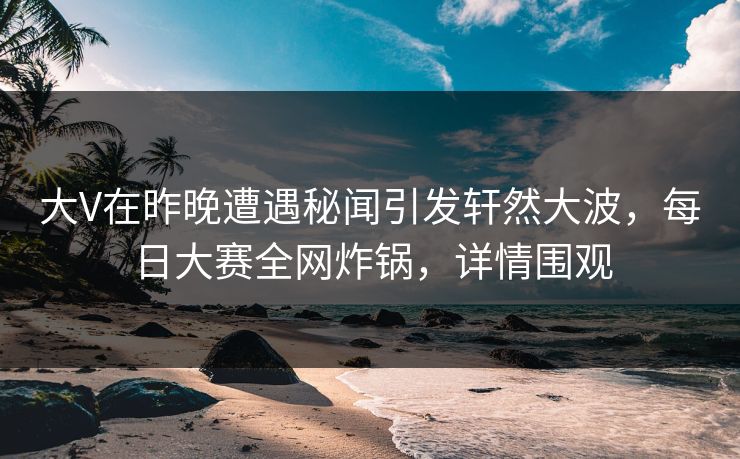 大V在昨晚遭遇秘闻引发轩然大波，每日大赛全网炸锅，详情围观